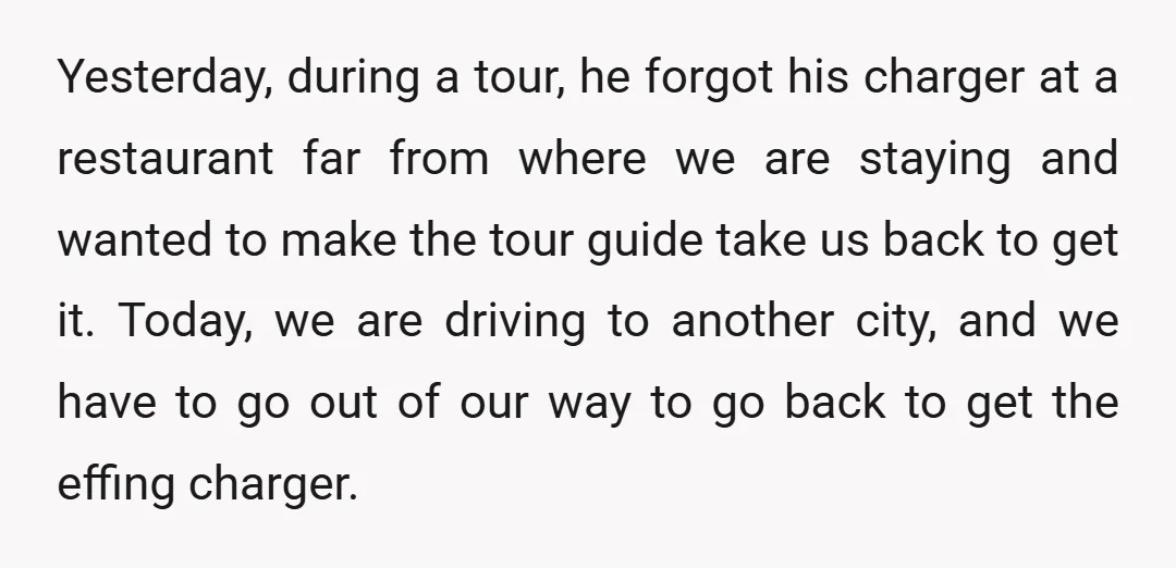 Yesterday, during a tour, he forgot his charger at a restaurant far from where we are staying and wanted to make the tour guide take us back to get it....