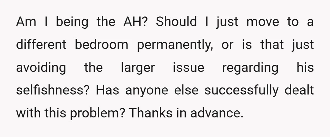Am I being the AH? Should I just move to a different bedroom permanently, or is that just avoiding the larger issue regarding his selfishness? Has anyone else successfully dealt...