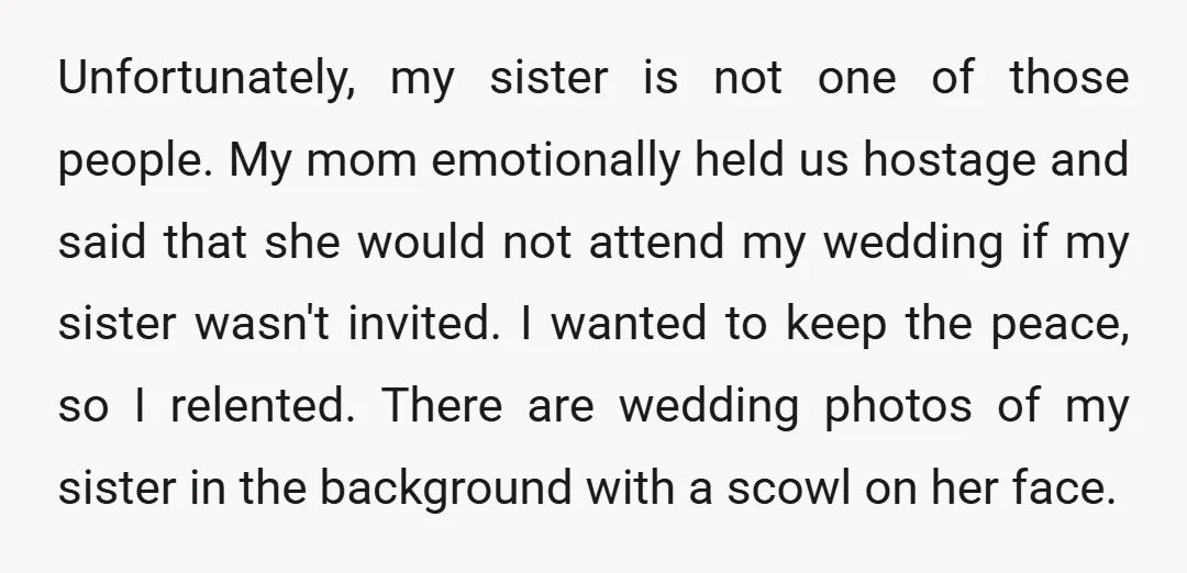 Unfortunately, my sister is not one of those people. My mom emotionally held us hostage and said that she would not attend my wedding if my sister wasn't invited. I...