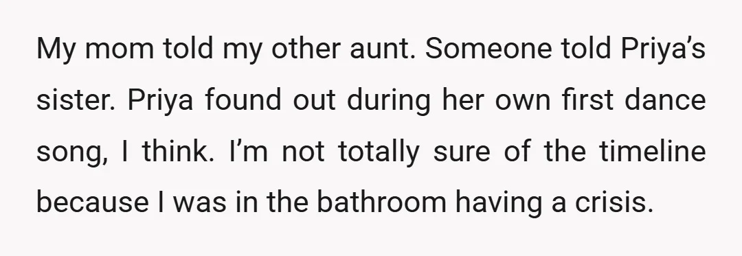 My mom told my other aunt. Someone told Priya’s sister. Priya found out during her own first dance song, I think. I’m not totally sure of the timeline because I...