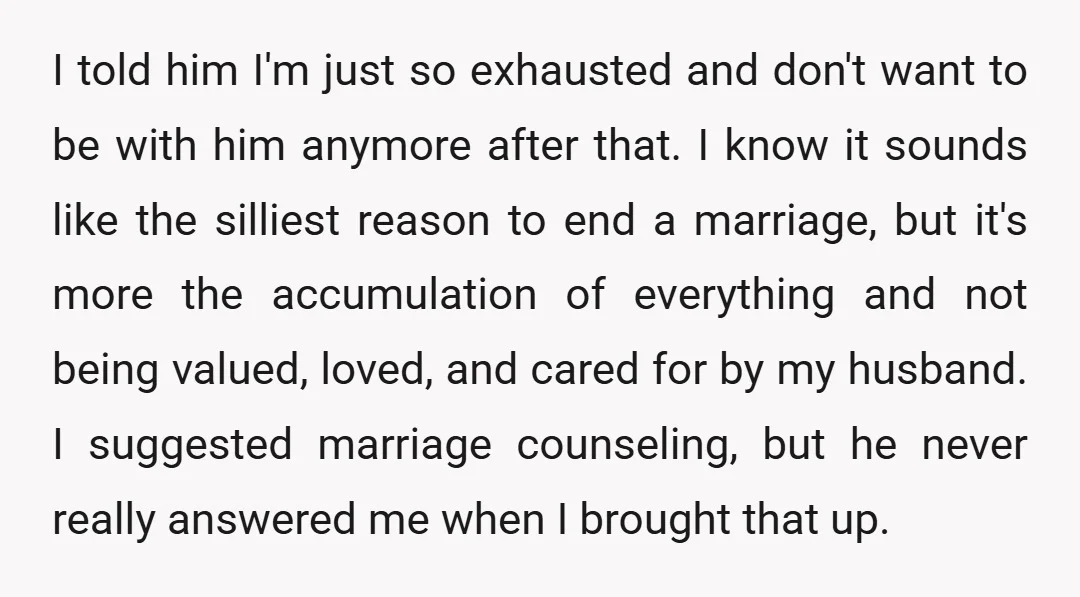 I told him I'm just so exhausted and don't want to be with him anymore after that. I know it sounds like the silliest reason to end a marriage, but...