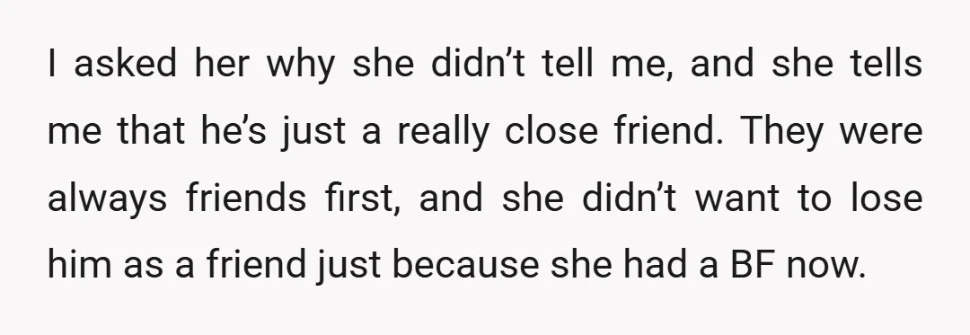I asked her why she didn’t tell me, and she tells me that he’s just a really close friend. They were always friends first, and she didn’t want to lose...