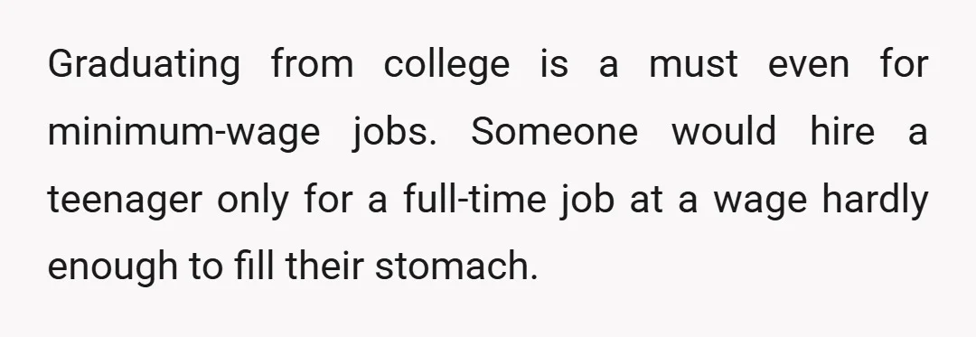 Graduating from college is a must even for minimum-wage jobs. Someone would hire a teenager only for a full-time job at a wage hardly enough to fill their stomach.