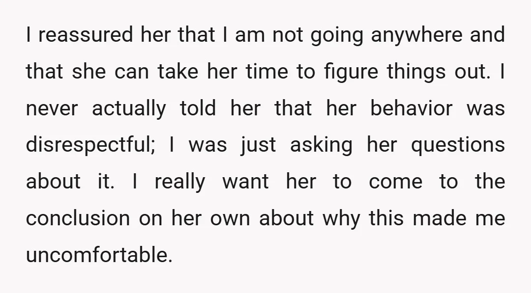 I reassured her that I am not going anywhere and that she can take her time to figure things out. I never actually told her that her behavior was disrespectful;...