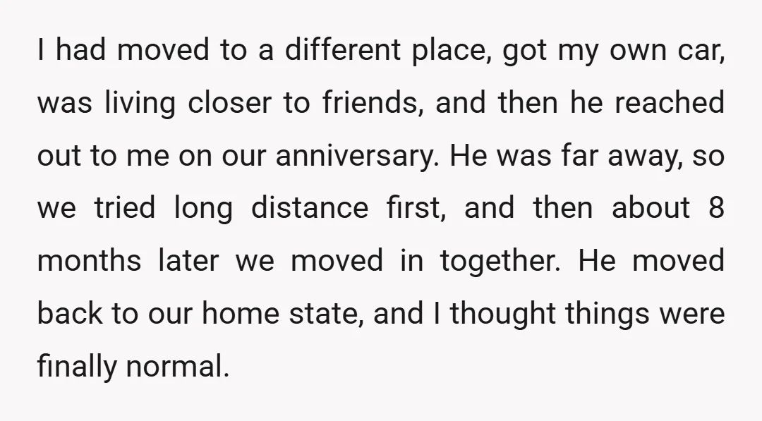 I had moved to a different place, got my own car, was living closer to friends, and then he reached out to me on our anniversary. He was far away,...