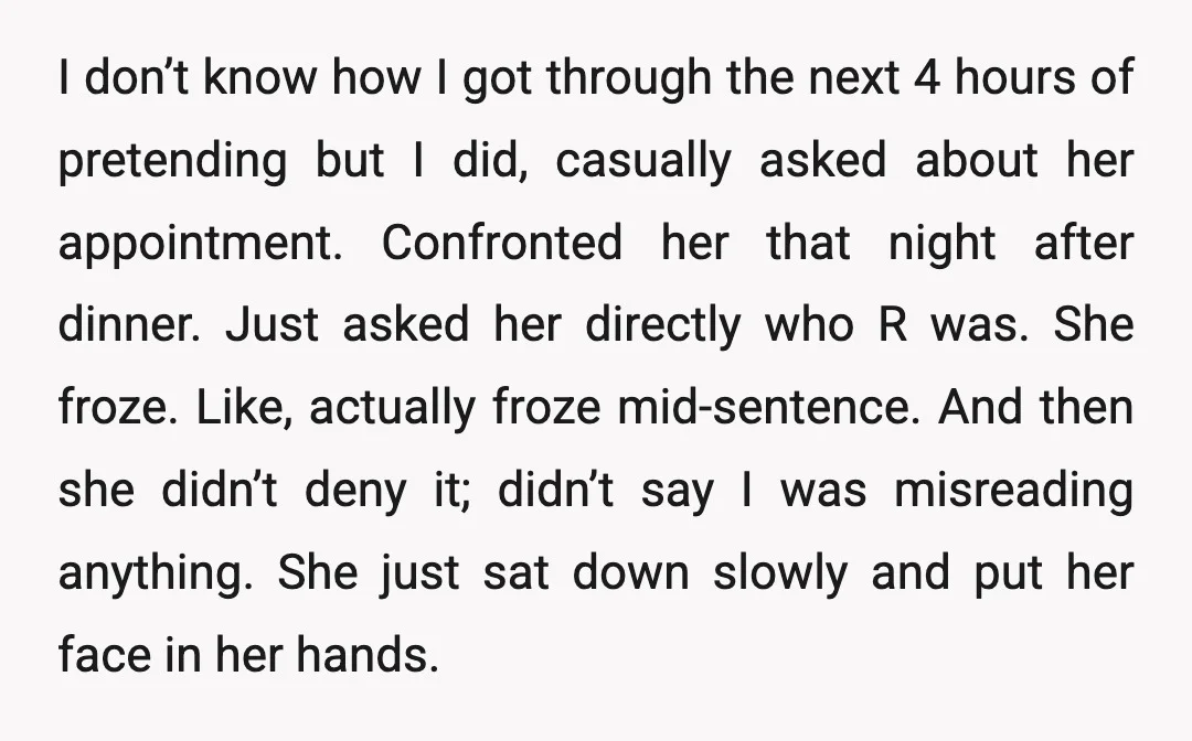 I don’t know how I got through the next 4 hours of pretending but I did, casually asked about her appointment. Confronted her that night after dinner. Just asked her...