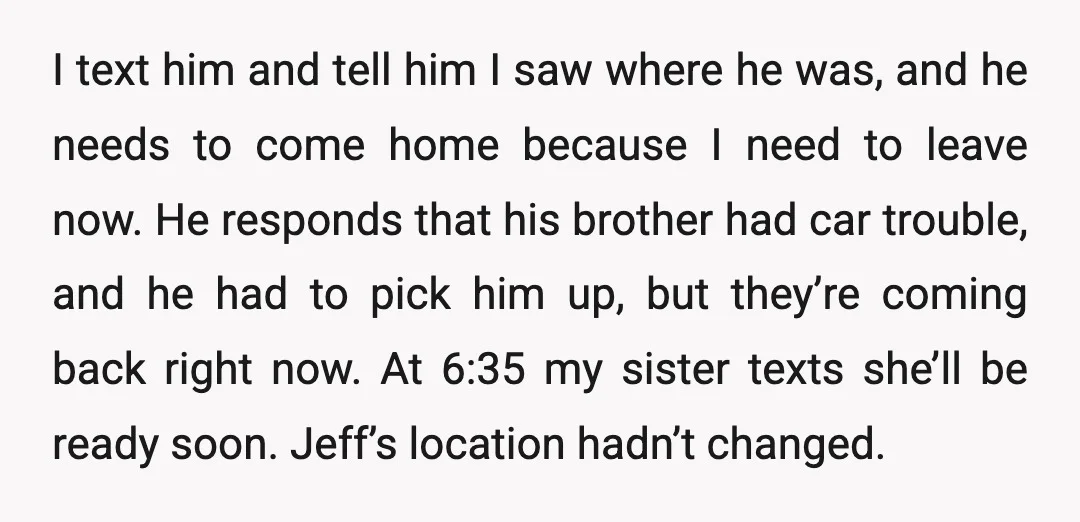 I text him and tell him I saw where he was, and he needs to come home because I need to leave now. He responds that his brother had car...