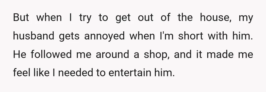 But when I try to get out of the house, my husband gets annoyed when I'm short with him. He followed me around a shop, and it made me feel...