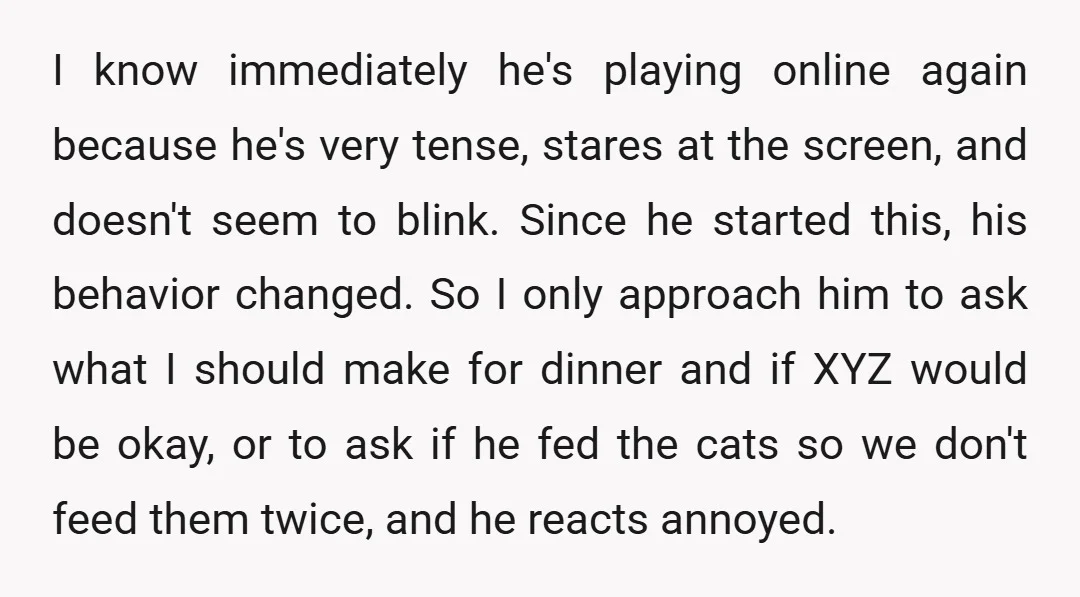 I know immediately he's playing online again because he's very tense, stares at the screen, and doesn't seem to blink. Since he started this, his behavior changed. So I only...