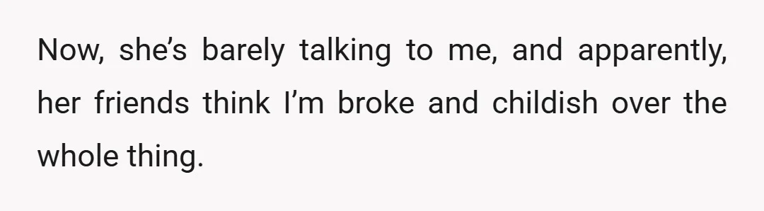 Now, she’s barely talking to me, and apparently, her friends think I’m broke and childish over the whole thing.