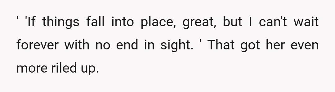 ' 'If things fall into place, great, but I can't wait forever with no end in sight. ' That got her even more riled up.
