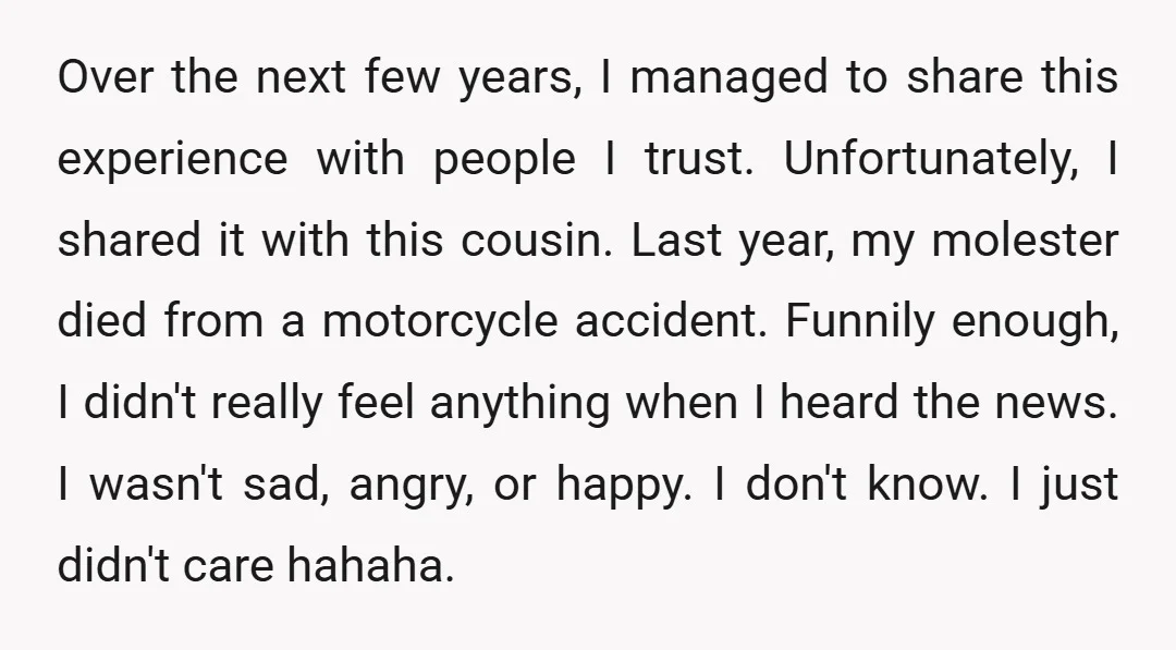 Over the next few years, I managed to share this experience with people I trust. Unfortunately, I shared it with this cousin. Last year, my molester died from a motorcycle...