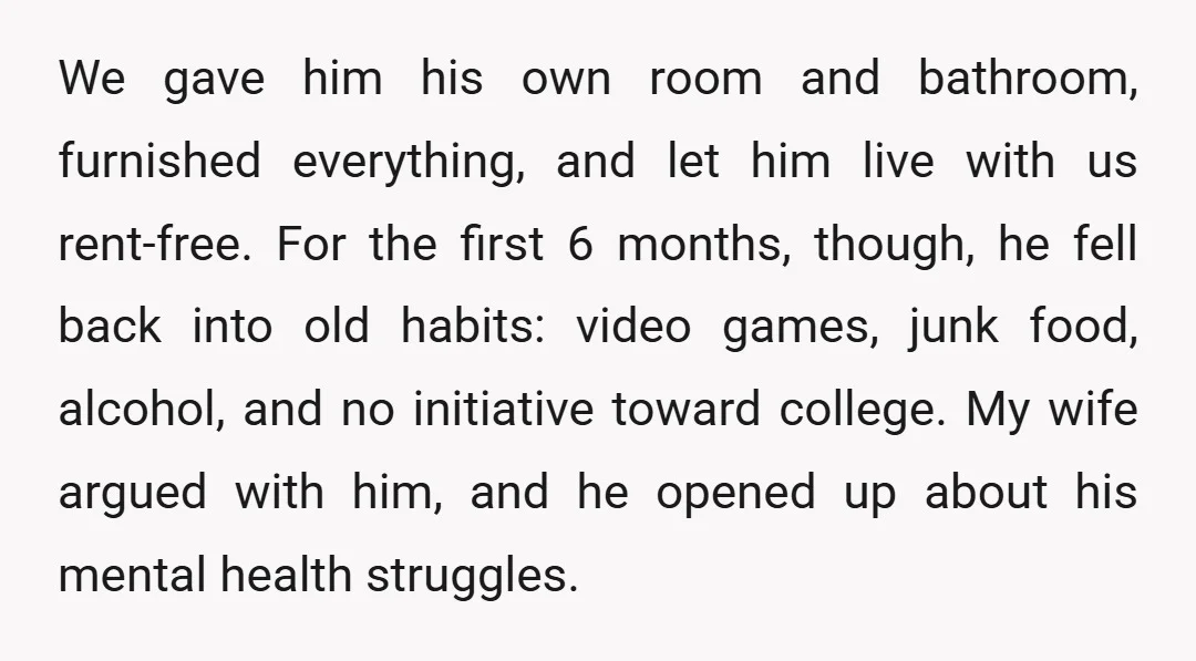 We gave him his own room and bathroom, furnished everything, and let him live with us rent-free. For the first 6 months, though, he fell back into old habits: video...