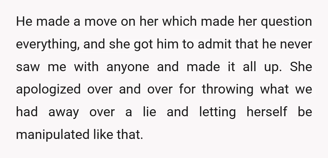 He made a move on her which made her question everything, and she got him to admit that he never saw me with anyone and made it all up. She...