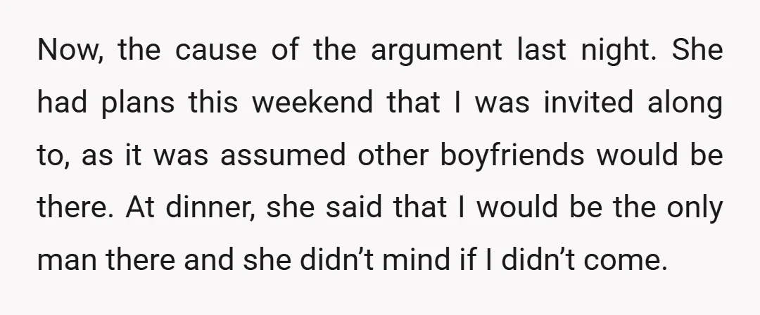 Now, the cause of the argument last night. She had plans this weekend that I was invited along to, as it was assumed other boyfriends would be there. At dinner,...