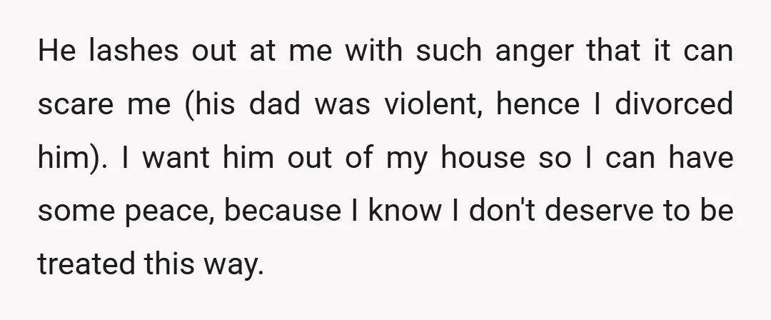 He lashes out at me with such anger that it can scare me (his dad was violent, hence I divorced him). I want him out of my house so I...