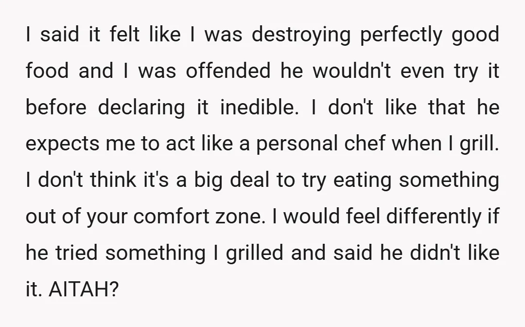 I said it felt like I was destroying perfectly good food and I was offended he wouldn't even try it before declaring it inedible. I don't like that he expects...