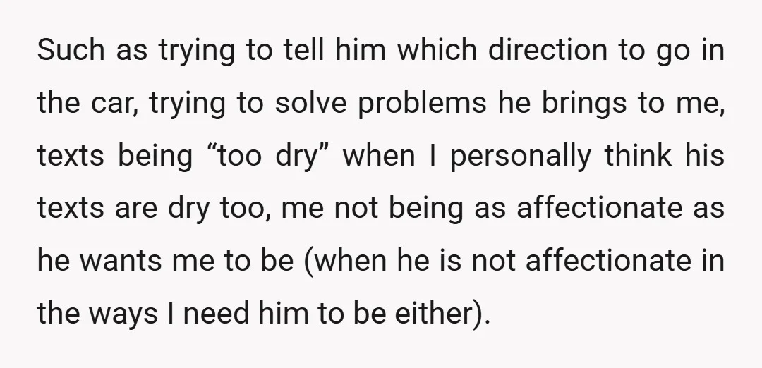 Such as trying to tell him which direction to go in the car, trying to solve problems he brings to me, texts being “too dry” when I personally think his...