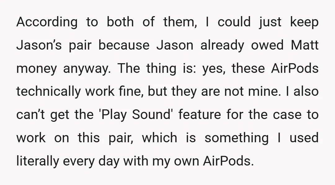 According to both of them, I could just keep Jason’s pair because Jason already owed Matt money anyway. The thing is: yes, these AirPods technically work fine, but they are...