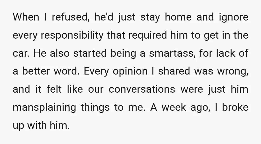 When I refused, he'd just stay home and ignore every responsibility that required him to get in the car. He also started being a smartass, for lack of a better...