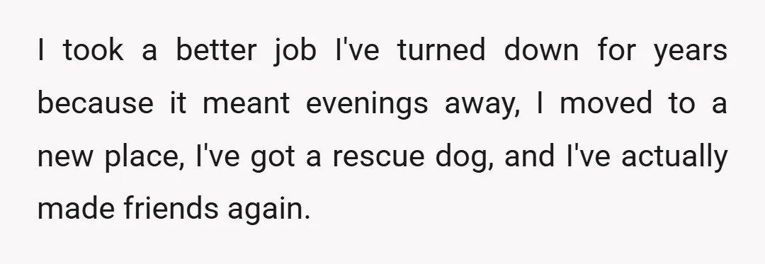 I took a better job I've turned down for years because it meant evenings away, I moved to a new place, I've got a rescue dog, and I've actually made...