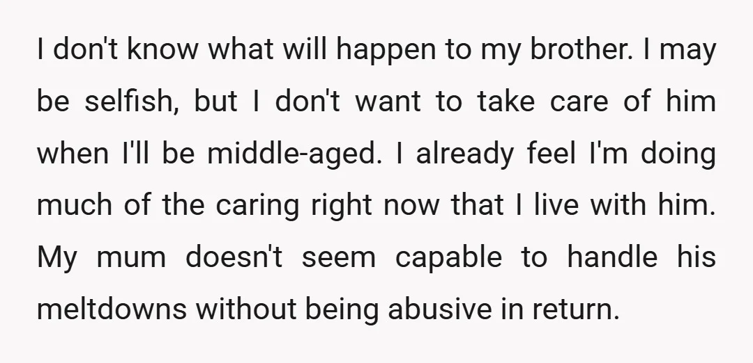 I don't know what will happen to my brother. I may be selfish, but I don't want to take care of him when I'll be middle-aged. I already feel I'm...