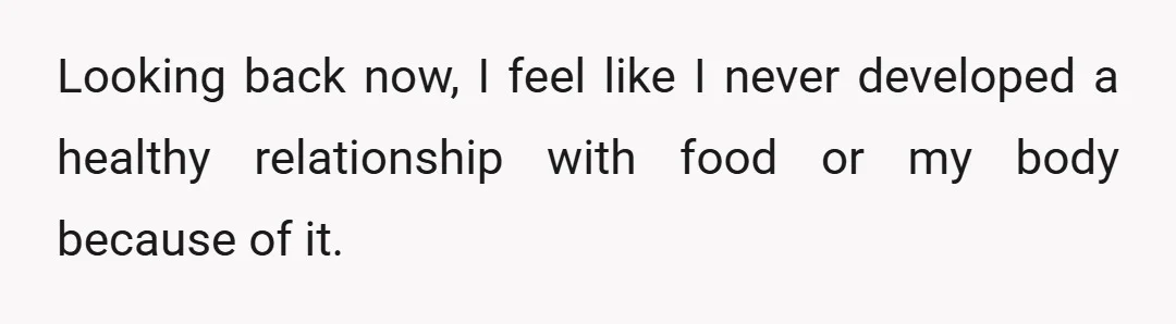 Looking back now, I feel like I never developed a healthy relationship with food or my body because of it.