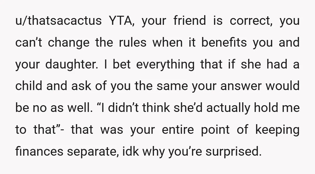 u/thatsacactus YTA, your friend is correct, you can’t change the rules when it benefits you and your daughter. I bet everything that if she had a child and ask of...