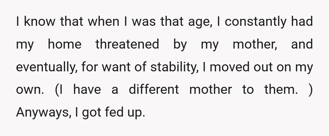 I know that when I was that age, I constantly had my home threatened by my mother, and eventually, for want of stability, I moved out on my own. (I...