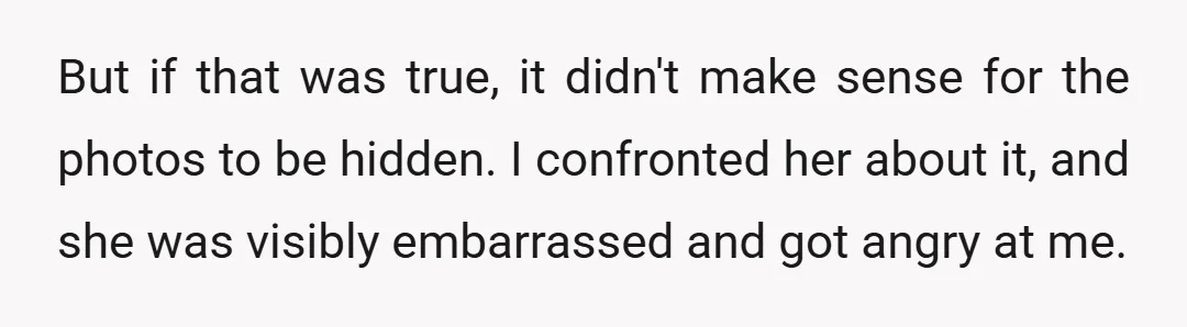 But if that was true, it didn't make sense for the photos to be hidden. I confronted her about it, and she was visibly embarrassed and got angry at me.