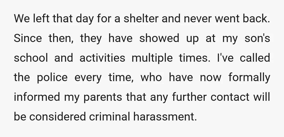 We left that day for a shelter and never went back. Since then, they have showed up at my son's school and activities multiple times. I've called the police every...