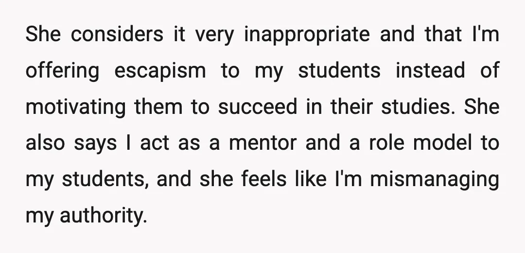 She considers it very inappropriate and that I'm offering escapism to my students instead of motivating them to succeed in their studies. She also says I act as a mentor...