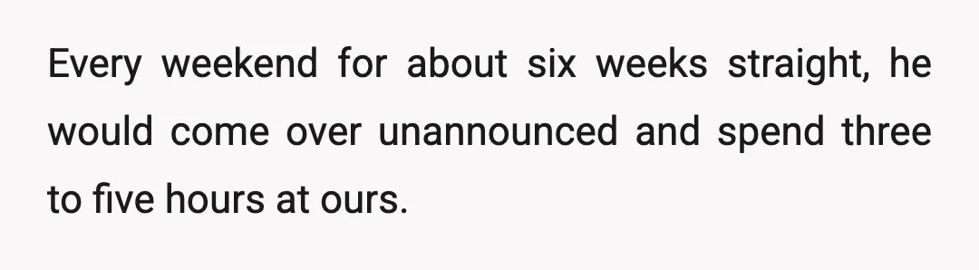 Every weekend for about six weeks straight, he would come over unannounced and spend three to five hours at ours.