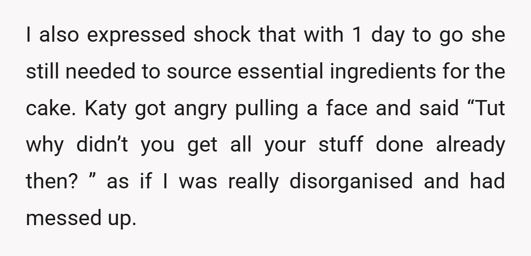 I also expressed shock that with 1 day to go she still needed to source essential ingredients for the cake. Katy got angry pulling a face and said “Tut why...