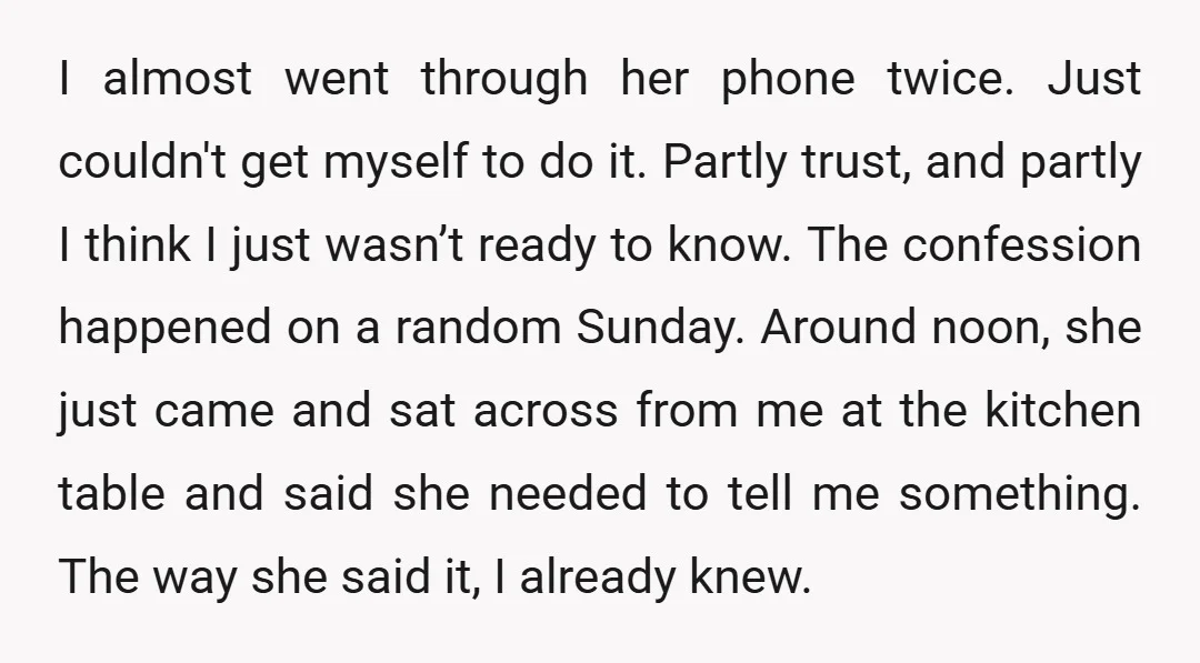 I almost went through her phone twice. Just couldn't get myself to do it. Partly trust, and partly I think I just wasn’t ready to know. The confession happened on...