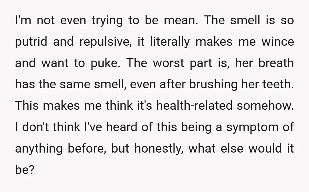 I'm not even trying to be mean. The smell is so putrid and repulsive, it literally makes me wince and want to puke. The worst part is, her breath has...