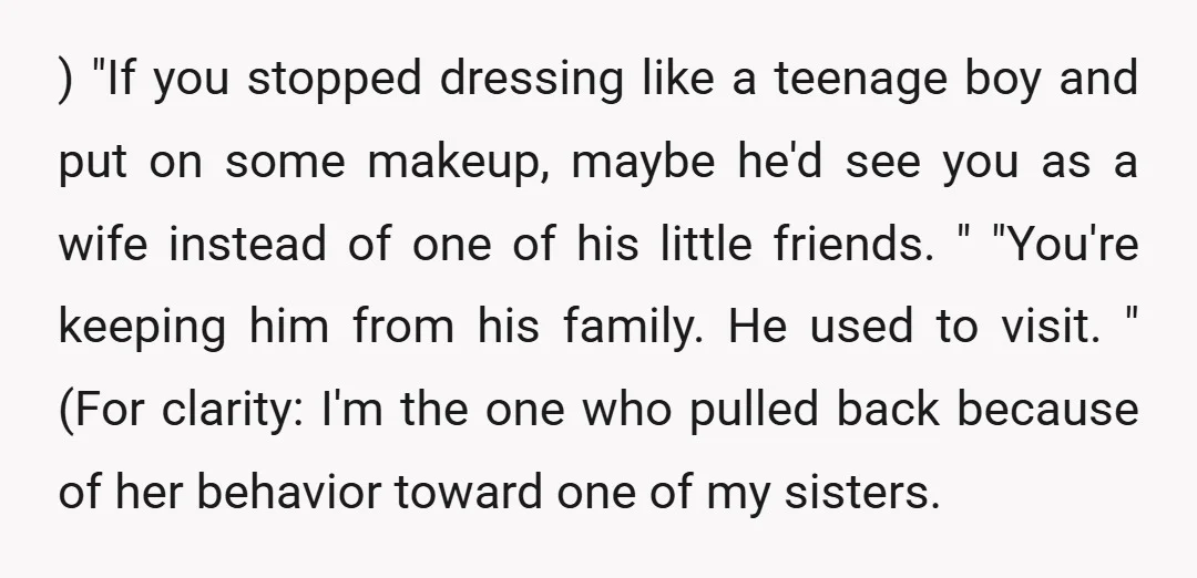 ) "If you stopped dressing like a teenage boy and put on some makeup, maybe he'd see you as a wife instead of one of his little friends. " "You're...