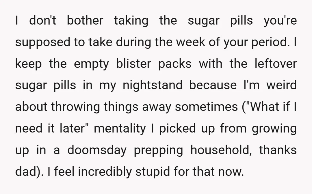 I don't bother taking the sugar pills you're supposed to take during the week of your period. I keep the empty blister packs with the leftover sugar pills in my...