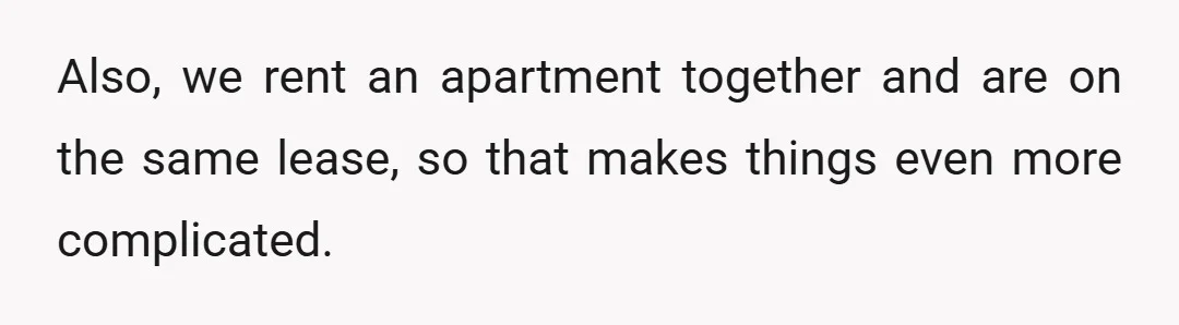 Also, we rent an apartment together and are on the same lease, so that makes things even more complicated.