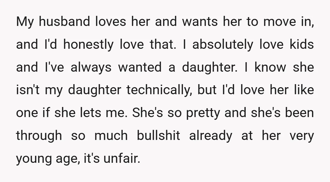 My husband loves her and wants her to move in, and I'd honestly love that. I absolutely love kids and I've always wanted a daughter. I know she isn't my...