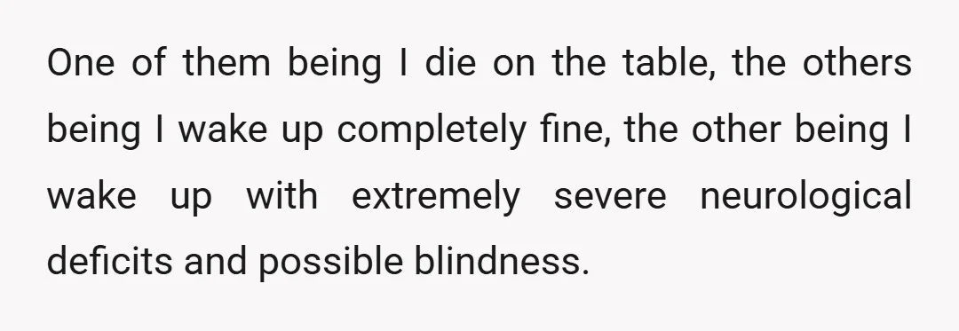 One of them being I die on the table, the others being I wake up completely fine, the other being I wake up with extremely severe neurological deficits and possible...