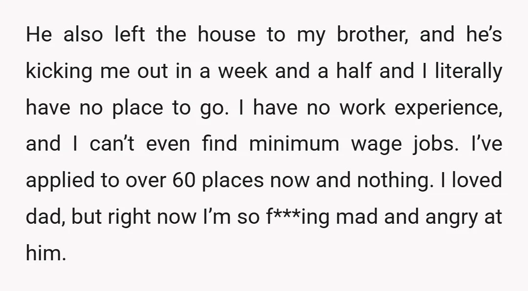 He also left the house to my brother, and he’s kicking me out in a week and a half and I literally have no place to go. I have no...