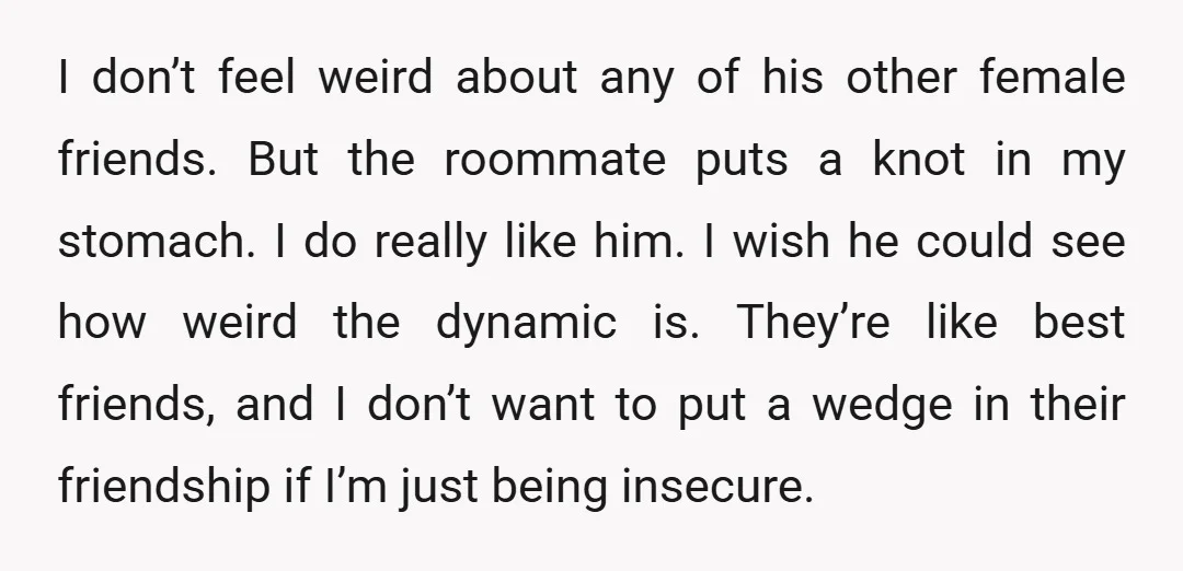 I don’t feel weird about any of his other female friends. But the roommate puts a knot in my stomach. I do really like him. I wish he could see...