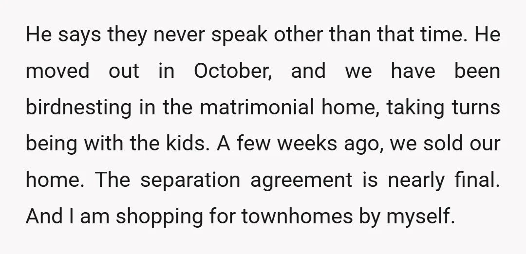He says they never speak other than that time. He moved out in October, and we have been birdnesting in the matrimonial home, taking turns being with the kids. A...