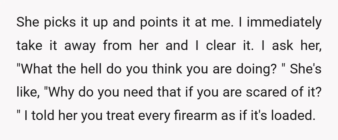 She picks it up and points it at me. I immediately take it away from her and I clear it. I ask her, "What the hell do you think you...