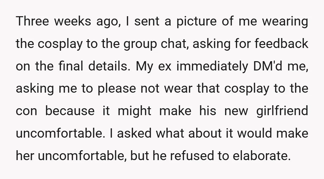 Three weeks ago, I sent a picture of me wearing the cosplay to the group chat, asking for feedback on the final details. My ex immediately DM'd me, asking me...