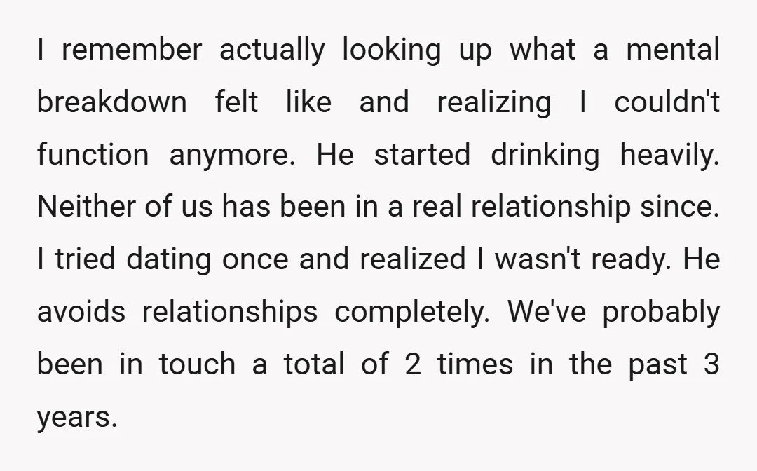 I remember actually looking up what a mental breakdown felt like and realizing I couldn't function anymore. He started drinking heavily. Neither of us has been in a real relationship...