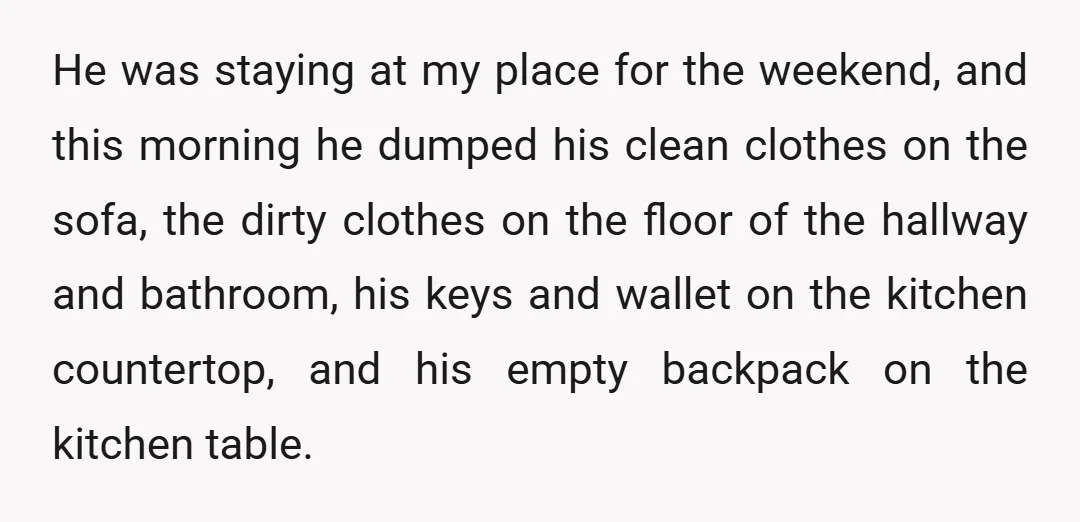 He was staying at my place for the weekend, and this morning he dumped his clean clothes on the sofa, the dirty clothes on the floor of the hallway and...