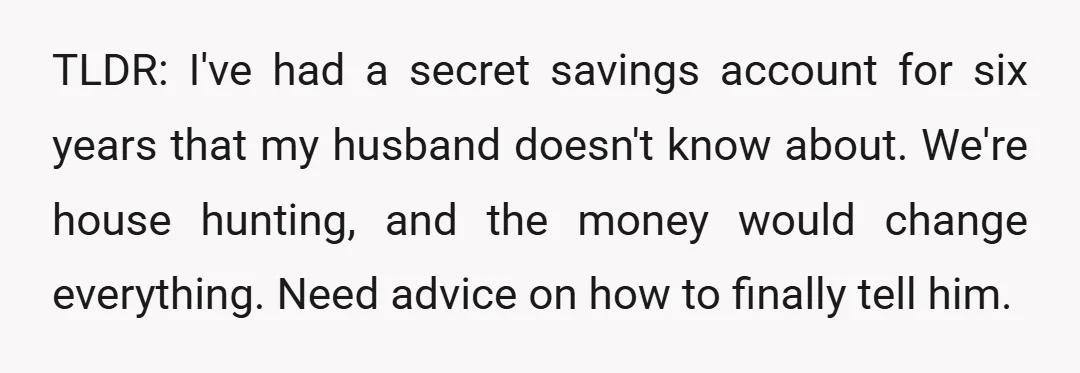 TLDR: I've had a secret savings account for six years that my husband doesn't know about. We're house hunting, and the money would change everything. Need advice on how to...