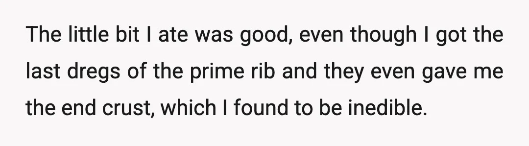The little bit I ate was good, even though I got the last dregs of the prime rib and they even gave me the end crust, which I found to...